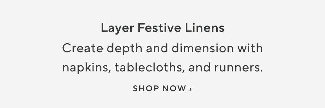 Layer Festive Linens. Create depth and dimension with napkins, tablecloths, and runners. Shop Now.
